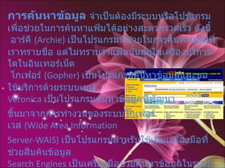 การค้นหาข้อมูล  จำเป็นต้องมีระบบหรือโปรแกรมเพื่อช่วยในการค้นหาแฟ้มได้อย่างสะดวกรวดเร็ว   ดังนี้  อาร์คี  ( Archie)  เป็นโปรแกรมที่ช่วยในการค้นหาแฟ้มที่เราทราบชื่อ แต่ไม่ทราบว่าแฟ้มนั้นอยู่ในเครื่องบริการใดในอินเทอร์เน็ต    โกเฟอร์  ( Gopher)  เป็นโปรแกรมค้นหาข้อมูลและขอใช้บริการด้วยระบบเมนู  Veronica  เป็นโปรแกรมค้นหาข้อมูลที่พัฒนา ขึ้นมาจากการทำงานของระบบโกเฟอร์ เวส  ( Wide Area Information  Server-WAIS)  เป็นโปรแกรมสำหรับใช้เป็นเครื่องมือที่ช่วยสืบค้นข้อมูล  Search Engines  เป็นเครื่องมือช่วยค้นหาข้อมูลในระบบอินเทอร์เน็ตที่ได้รับความนิยมมากที่สุดในปัจจุบัน เช่น Google,Yahoo, Infooseek, Alta Vista, HotBot, Excite  เป็นต้น  