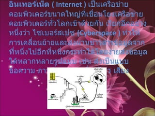 อินเทอร์เน็ต  ( Internet )   เป็นเครือข่ายคอมพิวเตอร์ขนาดใหญ่ที่เชื่อมโยงเครือข่ายคอมพิวเตอร์ทั่วโลกเข้าด้วยกัน เรียกอีกอย่างหนึ่งว่า ไซเบอร์สเปซ  (Cyberspace )   ทำให้การเคลื่อนย้ายและส่งผ่านข่าวสารข้อมูลจากที่หนึ่งไปอีกที่หนึ่งกระทำได้โดยง่ายส่งข้อมูลได้หลากหลายรูปแบบ เช่น ส่งเป็นแบบข้อความ ภาพนิ่ง ภาพเคลื่อนไหว เสียง  