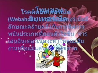   โรคติดอินเทอร์เน็ต  (Webaholic)   การติดอินเทอร์เน็ตมีลักษณะคล้ายคลึงกับการติดการพนันประเภทที่ถอนตัวไม่ขึ้น  การเล่นอินเทอร์เน็ตจะทำให้คุณเสียงานหรือแม้แต่ทำลายสุขภาพ โทษของอินเทอร์เน็ต   