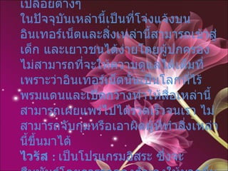 เรื่องอนาจารผิดศีลธรรม : ภาพโป๊เปลือยต่างๆ ในปัจจุบันเหล่านี้เป็นที่โจ่งแจ้งบนอินเทอร์เน็ตและสิ่งเหล่านี้สามารถเข้าสู่เด็ก และเยาวชนได้ง่ายโดยผู้ปกครองไม่สามารถที่จะให้ความดูแลได้เต็มที่ เพราะว่าอินเทอร์เน็ตนั้นเป็นโลกที่ไร้พรมแดนและเปิดกว้างทำให้สื่อเหล่านี้สามารถเผยแพร่ไปได้รวดเร็วจนเรา ไม่สามารถจับกุมหรือเอาผิดผู้ที่ทำสิ่งเหล่านี้ขึ้นมาได้  ไวรัส  :   เป็นโปรแกรมอิสระ ซึ่งจะสืบพันธุ์โดยการจำลองตัวเองให้มากขึ้นเรื่อยๆ เพื่อที่จะทำลายข้อมูล 