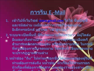 การรับ   E -Mail เข้าไปที่เว็บไซต์  www.gmail.com   ให้ใส่ ชื่อบัญชี และรหัสผ่าน เหมือนคราวการสร้างจดหมายอิเล็กทรอนิกส์ แล้วกด  “ เข้าสู่ระบบ ”   2 .  ระบบจะเปิดพื้นที่ ที่รับจดหมายให้ทราบว่า มีผู้ใดส่งอีเมลมาถึงท่านบ้าง หากต้องการดูรายละเอียดก็สามารถคลิกตรงข้อผู้ส่ง หรือข้อความที่ส่ง ในกรณีที่ท่านต้องการส่งจดหมาย ให้คลิกที่ เขียนจดหมาย จะปรากฏภาพด้านล่าง 3 .  หน้าช่อง  “ ถึง ”  ให้ท่านกรอกชื่อโดเมนเนมของผู้รับที่ท่านต้องการส่งถึง หน้าช่อง หัวเรื่องให้ท่านกรอก หัวเรื่องที่ต้องการสื่อสาร และช่องว่างข้างล่าง เป็นพื้นที่ในการที่จะพิมพ์ข้อมูลที่ต้องการสื่อสาร เมื่อตรวจทานความถูกต้องเรียบร้อยแล้วก็สามารถกด  “ ส่ง ”  ด้านล่าง ข้อมูลก็จะถูกส่งไปเก็บไว้ในอีเมลของผู้รับ 