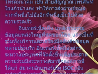 การเชื่อมโยงจะใช้เครือข่ายสื่อสารโทรคมนาคม เช่น สายสัญญาณโทรศัพท์ ใยแก้วนำแสง ทำให้การส่งผ่านข้อมูลจากที่หนึ่งไปยังอีกที่หนึ่งเป็นไปด้วยความรวดเร็ว    อินเทอร์เน็ตเป็น แหล่งรวบรวมข้อมูลแหล่งใหญ่ที่สุดของโลก และเป็นที่รวมทั้งบริการและเครื่องมือสืบค้นข้อมูลหลายประเภท อินเทอร์เน็ตมีองค์กรระหว่างประเทศที่จัดตั้งขึ้นเพื่อประสานความร่วมมือระหว่างสมาชิกองค์การนี้ได้แก่ สมาคมอินเทอร์เน็ต  ISOC  ( เป็นองค์กรเพื่อความร่วมมือและประสานงานของสมาชิกอินเทอร์เน็ตระหว่างประเทศ )  