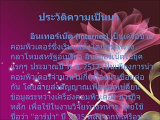 ประวัติความเป็นมา              อินเทอร์เน็ต  (Internet)   เป็นเครือข่ายคอมพิวเตอร์ซึ่งเริ่มก่อตั้งโดยกระทรวงกลาโหมสหรัฐอเมริกา อินเทอร์เน็ตในยุคแรกๆ ประมาณปี พ . ศ . 2512  เป็นเพียงการนำคอมพิวเตอร์จำนวนไม่กี่เครื่องมาเชื่อมต่อกัน โดยสายส่งสัญญาณเพื่อแลกเปลี่ยนข้อมูลระหว่างเครื่องคอมพิวเตอร์ ภารกิจหลัก เพื่อใช้ในงานวิจัยทางทหาร โดยใช้ชื่อว่า  " อาร์ปา "  ปี  2515  หลังจากที่เครือข่ายทดลองอาร์ปา ประสบความสำเร็จ ก็ได้มีการปรับปรุงหน่วยงานจาก อาร์ปา มาเป็น ดาร์พา 