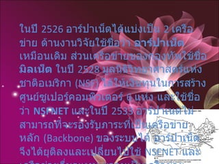ในปี  2526  อาร์ปาเน็ตได้แบ่งเป็น  2  เครือข่าย ด้านงานวิจัยใช้ชื่อว่า  อาร์ปาเน็ต  เหมือนเดิม ส่วนเครือข่ายของกองทัพใช้ชื่อ  มิลเน็ต  ในปี  2528  มูลนิธิวิทยาศาสตร์แห่งชาติอเมริกา  (NSF)  ได้ให้เงินทุนในการสร้างศูนย์ซูเปอร์คอมพิวเตอร์  6  แห่ง และใช้ชื่อว่า  NSFNET   และในปี  2533  อาร์ปาเนตไม่สามารถที่จะรองรับภาระที่เป็นเครือข่ายหลัก  (Backbone)  ของระบบได้ อาร์ปาเน็ตจึงได้ยุติลงและเปลี่ยนไปใช้  NSFNET  และเครือข่ายอื่นๆแทน มาจนเป็นเครือข่ายขนาดใหญ่ จนกระทั่งถึงทุกวันนี้ โดยเรียกเครือข่ายว่า  อินเทอร์เน็ต  (Internet) 