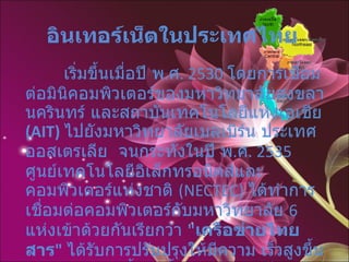 อินเทอร์เน็ตในประเทศไทย   เริ่มขึ้นเมื่อปี พ . ศ . 2530  โดยการเชื่อมต่อมินิคอมพิวเตอร์ของมหาวิทยาลัยสงขลานครินทร์ และสถาบันเทคโนโลยีแห่งเอเชีย  (AIT)   ไปยังมหาวิทยาลัยเมลเบิร์น ประเทศออสเตรเลีย  จนกระทั่งในปี พ . ศ . 2535  ศูนย์เทคโนโลยีอิเล็กทรอนิคส์และคอมพิวเตอร์แห่งชาติ  (NECTEC)  ได้ทำการเชื่อมต่อคอมพิวเตอร์กับมหาวิทยาลัย  6  แห่งเข้าด้วยกันเรียกว่า  " เครือข่ายไทยสาร "   ได้รับการปรับปรุงให้มีความ เร็วสูงขึ้นตามลำดับ นับตั้งแต่นั้นมาเครือข่ายไทยสารได้ขยายตัวกว้างขึ้น และมีหน่วยงานอื่นเชื่อมเข้ากับ ไทยสารอีกหลายแห่งในช่วงต่อมา   