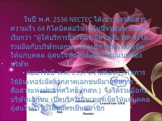         ในปี พ . ศ . 2536 NECTEC  ได้เช่าวงจรสื่อสารความเร็ว  64  กิโลบิตต่อวินาทีในปัจจุบันพาณิชย์ เรียกว่า  " ผู้ให้บริการอินเทอร์เน็ต "  หรือ  ISP   จึงได้ร่วมมือกับบริษัทเอกชน เปิดบริการอินเทอร์เน็ตให้แก่บุคคล ผู้สนใจทั่วไปตั้งขึ้นในรูปแบบของบริษัท         ต่อมาในปี พ . ศ . 2537  ความต้องการในการใช้อินเทอร์เน็ตจากภาคเอกชนมีมากขึ้นการสื่อสารแห่งประเทศไทย  ( กสท .)  จึงได้ร่วมมือกับบริษัทเอกชน เปิดบริการอินเทอร์เน็ตให้แก่บุคคล ผู้สนใจทั่วไปได้สมัครเป็นสมาชิก  