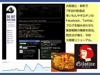 大阪堀江・新町で
7年目の飲食店
辛いもんやギロチンの
Facebook、Twitter、
ブログを組み合わせた
集客戦略の構築を担当。
問合せが増え、今秋
大規模リニューアル。
 