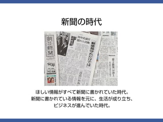 新聞の時代




 ほしい情報がすべて新聞に書かれていた時代。
新聞に書かれている情報を元に、生活が成り立ち、
     ビジネスが進んでいた時代。
 