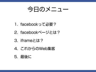 今日のメニュー

1. facebookって必要？

2. facebookページとは？

3. iframeとは？

4. これからのWeb集客

5. 最後に
 