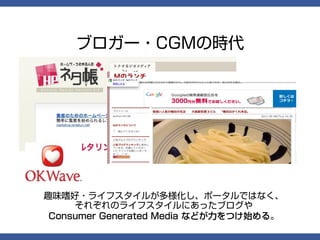 ブロガー・CGMの時代




趣味嗜好・ライフスタイルが多様化し、ポータルではなく、
     それぞれのライフスタイルにあったブログや
 Consumer Generated Media などが力をつけ始める。
 