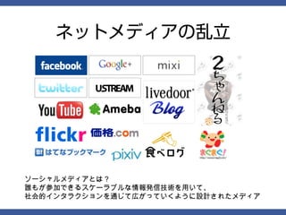 ネットメディアの乱立




ソーシャルメディアとは？
誰もが参加できるスケーラブルな情報発信技術を用いて、
社会的インタラクションを通じて広がっていくように設計されたメディア
 