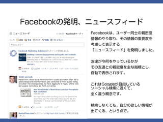 Facebookの発明、ニュースフィード
           Facebookは、ユーザー同士の親密度
           情報のやり取り、その情報の重要度を
           考慮して表示する
           「ニュースフィード」を発明しました。


           友達が今何をやっているかが
           その友達との親密度を主な指標とし
           自動で表示されます。


           これはGoogleが目指している
           ソーシャル検索に近くて、
           全く違う概念です。


           検索しなくても、自分の欲しい情報が
           出てくる、という点で。
 
