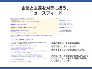 企業と友達を対等に扱う、
  ニュースフィード




       企業の情報も、生活者の情報も、
       あるアルゴリズムによって、
       表示するかしないかを決定している。


       これはバナーを無意識に無視してしまう
       バナーブラインドネスを回避する手段と
       して注目されている。
 