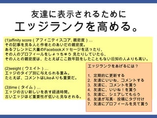 友達に表示されるために
  エッジランクを高める。
(1)affinity score（アフィニティスコア, 親密度）…
その記事を見る人と作者とのあいだの親密度。
あるフレンドに大量のFacebookメッセージを送ったり、
その人のプロフィールをしょっちゅう 見たりしていたら、
その人との親密度は、たとえばここ数年話をしたこともない旧知の人よりも高い。
                        エッジランクをあげるには？
(2)weight（ウェイト）…
エッジのタイプ別に与えられる重み。
                        1.   定期的に更新する
たとえば、コメントはLikeよりも重要だ。
                        2.   友達にいいね、コメントする
                        3.   友達に、コメントを貰う
(3)time（タイム）…
                        4.   友達に、いいね！を貰う
エッジの古い新しいを表す経過時間。
                        5.   友達に、シェアしてもらう
古いエッジほど重要性が低いと見なされる。
                        6.   友達が写真・投稿にタグ付け
                        7.   友達にプロフィールを見て貰う
 
