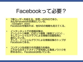 Facebookって必要？
•   7億ユーザーを超える、世界一のSNSであり、
    みんなFacebookを真似している。
    （Google+ ,mixi）
    Facebookを極めれば、他SNSの戦略も見えてくる。

•   インターネットでの情報収集は、
    ディレクトリ検索、ロボット検索（検索エンジン）、
    そしてソーシャルグラフによる情報の自動取得と
    進化している。
    そして、ソーシャルグラフによる情報収集のトップが
    Facebookである。

•   コンテンツ生成能力や流通能力を極め、
    これからのネットメディアを利用した集客ノウハウを
    貯めるのに、Facebookは向いている。
 