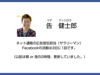 ツゲ   ケンシロウ

           告　健士郎

 ネット通販の広告宣伝担当（サラリーマン）
   Facebookの活動は3日に1回です。

（以前は朝 or 夜の2時間、更新していました。）
 