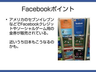 Facebookポイント
• アメリカのセブンイレブン
  などでFacebookクレジッ
  トやソーシャルゲーム用の
  金券が販売されている。

 近いうち日本もこうなるの
 かも。
 