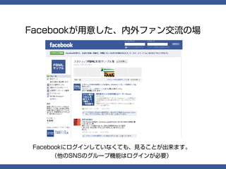 Facebookが用意した、内外ファン交流の場




Facebookにログインしていなくても、見ることが出来ます。
   （他のSNSのグループ機能はログインが必要）
 
