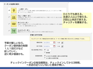 ひとりでも使える。
                        友達２人以上で使える。
                        2回以上来店で使える。
                        チャリティを募集する。




予算が厳しいなら、
クーポン提供数の制限
１人１回だけなど
絞っていく。
逆に希少価値かも。


  チェックインクーポンの有効期限は、チェックインしてから3時間。
         ＝お店の近くにいないと意味が無い。
 