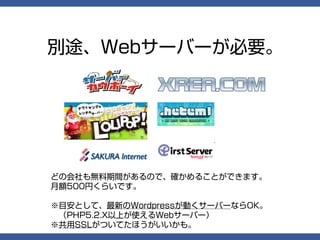 別途、Webサーバーが必要。




どの会社も無料期間があるので、確かめることができます。
月額500円くらいです。

※目安として、最新のWordpressが動くサーバーならOK。
　（PHP5.2.X以上が使えるWebサーバー）
※共用SSLがついてたほうがいいかも。
 