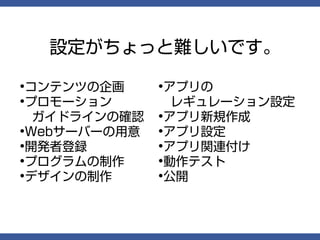 設定がちょっと難しいです。

•コンテンツの企画     •アプリの
•プロモーション      　レギュレーション設定
　ガイドラインの確認    •アプリ新規作成
•Webサーバーの用意   •アプリ設定
•開発者登録        •アプリ関連付け
•プログラムの制作     •動作テスト
•デザインの制作      •公開
 