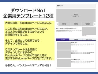 ダウンロードNo1
企業用テンプレート12種
大事なのは、Facebookページに来た人に

ここはどんなFacebookページなのか、
どのような価値があるのか？という
自己紹介をすること。

そして、企業として信頼できる
デザインであること。

このテンプレートは企業用に
デザインしていますので、
Facebookページに初めて訪れた時に
表示するWelcomeページに向いています。

もちろん、インストールマニュアル付き！
 