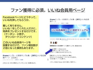 ファン獲得に必須。いいね会員用ページ
Facebookページにどうやって、
いいねを押してもらうか。

難しく有りません。
いいね！をしてくれた人だけに、
特典をプレゼントするだけです。
（クーポン、小冊子、
　ダウンロードコンテンツ）

このいいね会員用ページを
設置するだけで、ファン増加数が
２倍になった事例もあります。



 もちろん、インストールマニュアル付き！
 