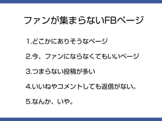 ファンが集まらないFBページ

1.どこかにありそうなページ

2.今、ファンにならなくてもいいページ

3.つまらない投稿が多い

4.いいねやコメントしても返信がない。

5.なんか、いや。
 