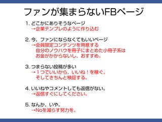 ファンが集まらないFBページ
1. どこかにありそうなページ
   →企業テンプレのように作り込む

2. 今、ファンにならなくてもいいページ
   →会員限定コンテンツを用意する
   　自分のノウハウを冊子にまとめた小冊子系は
   　お金がかからないし、おすすめ。

3. つまらない投稿が多い
   →１つでいいから、いいね！を稼ぐ。
   　そしてきちんと検証する。

4. いいねやコメントしても返信がない。
   →返信すぐにしてください。

5. なんか、いや。
   →Noを減らす努力を。
 