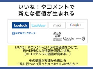 いいね！やコメントで
新たな価値が生まれる




いいね！やコメントという付加価値をつけて、
   自分以外の人が情報を流通させる。
   （＝コンテンツの価値が高まる。）

    その情報が友達から来たら
…見に行ったり買っちゃったりしませんか？
 