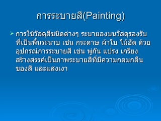 การระบายสี ( Painting ) การใช้วัสดุสีชนิดต่างๆ ระบายลงบนวัสดุรองรับที่เป็นพื้นระนาบ เช่น กระดาษ ผ้าใบ ไม้อัด ด้วยอุปกรณ์การระบายสี เช่น พู่กัน แปรง เกรียง สร้างสรรค์เป็นภาพระบายสีที่มีความกลมกลืนของสี และแสงเงา 