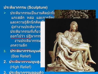 ประติมากรรม  ( Sculpture) ประติมากรรมเป็นงานศิลปะที่แสดงออกด้วยการปั้น    แกะสลัก  หล่อ  และการจัดองค์ประกอบความงามและความรู้สึกนึกคิดเป็นรูปทรง  3  มิติ ลงบนสื่อต่างๆ  ผู้ทำงานประติมากรรมเรียกว่า  ประติมากร    ส่วนงานประติมากรรมที่เกี่ยวกับศาสนามักสะกดให้แตกต่างออกไปว่า ปฏิมากรรม        งานประติมากรรม แบ่งเป็น  3  ประเภท ตามมิติของกความลึก ประติมากรรมนูนต่ำ ( Bas Relief )     2.   ประติมากรรมนูนสูง   ( High Relief ) 3.   ประติมากรรมลอยตัว   ( Round Relief ) 