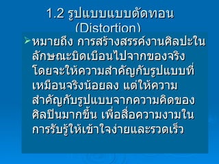 1.2  รูปแบบแบบตัดทอน  (Distortion)  หมายถึง การสร้างสรรค์งานศิลปะในลักษณะบิดเบือนไปจากของจริง โดยจะให้ความสำคัญกับรูปแบบที่เหมือนจริงน้อยลง แต่ให้ความสำคัญกับรูปแบบจากความคิดของศิลปินมากขึ้น เพื่อสื่อความงามในการรับรู้ให้เข้าใจง่ายและรวดเร็ว 