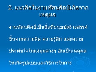 2.  แนวคิดในงานทัศนศิลป์เกิดจากเหตุผล  งานทัศนศิลป์เป็นสิ่งที่มนุษย์สร้างสรรค์ขึ้นจากความคิด ความรู้สึก และความประทับใจในแง่มุมต่างๆ อันเป็นเหตุผลให้เกิดรูปแบบและวิธีการในการถ่ายทอดเป็นผลงานทัศนศิลป์ ซึ่งเกิดจากเหตุผลหลักๆดังนี้ 