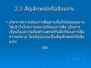 2.3  สัญลักษณ์หรือสิ่งแทน  เกิดจากความต้องการสื่อสารเพื่อให้ผู้ชมผลงานได้เข้าใจในความหมายที่ต้องการสื่อ   เป็นการเชื่อมโยงความคิดสร้างสรรค์กับสิ่งที่ต้องการสื่อความหมาย โดยมีรูปแบบเป็นสัญลักษณ์หรือสิ่งแทน  เช่น   
