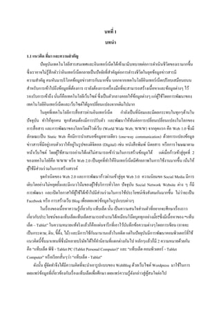 บทที่ 1
                                                  บทนา

1.1 แนวคิด ทีมา และความสาคัญ
                  ่
           ปั จจุบนเทคโนโลยีสารสนเทศและอินเทอร์ เน็ตได้เข้ามามีบทบาทต่อการดาเนิ นชีวตของเรามากขึ้น
                      ั                                                                       ิ
ซึ่ งเราอาจไม่รู้สึกตัวว่าอินเทอร์ เน็ตกลายเป็ นปั จจัยที่สาคัญต่อการดารงชีวิตในยุคข้อมูลข่าวสารมี
ความสาคัญ คนหันมาบริ โภคข้อมูลข่าวสารกันมากขึ้น นอกจากเทคโนโลยีอินเทอร์ เน็ตเปรี ยบเสมือนถนน
สาหรับการเข้าไปถึงข้อมูลที่ตองการ เรายังต้องการเครื่ องมือที่จะสามารถสร้างเนื้อหาและข้อมูลต่างๆ ไว้
                                  ้
รองรับการเข้าถึง นันก็คือเทคโนโลยีเว็บไซต์ ซึ่ งเป็ นตัวกลางคอยให้ขอมูลต่างๆ แก่ผใช้โดยการพัฒนาของ
                        ่                                                      ้          ู้
เทคโนโลยีอินเทอร์เน็ตและเว็บไซต์ได้ถูกเปลี่ยนแปลงจากเดิมไปมาก
           ในยุคที่เทคโนโลยีการสื่ อสารผ่านอินเทอร์ เน็ต กาลังเป็ นที่นิยมและมีผลกระทบในทุกๆด้านใน
ปัจจุบน ทาให้ทุกคน ทุกสังคมต้องมีการปรับตัว และพัฒนาให้ทนต่อการเปลี่ยนเปลี่ยนแปลงในโลกของ
         ั                                                                 ั
การสื่ อสาร และการพัฒนาของโลกเวิลด์ไวด์เว็บ (World Wide Web; WWW) จากยุคแรก คือ Web 1.0 ซึ่งมี
ลักษณะเป็ น Static Web คือมีการนาเสนอข้อมูลทางเดียว (one-way communication) ด้วยการแปลงข้อมูล
                    ่               ่
ข่าวสารที่มีอยูรอบตัวเราให้อยูในรู ปของดิจิตอล (Digital) เช่น หนังสื อพิมพ์ นิตยสาร หรื อการโฆษณาตาม
หน้าเว็บไซต์ โดยผูใช้สามารถอ่านได้แต่ไม่สามารถเข้าร่ วมในการสร้างข้อมูลได้ แต่เมื่อก้าวเข้าสู่ ยคที่ 2
                          ้                                                                                ุ
ของเทคโนโลยีคือ WWW หรื อ Web 2.0 เป็ นยุคที่ทาให้อินเทอร์ เน็ตมีศกยภาพในการใช้งานมากขึ้น เน้นให้
                                                                                 ั
ผูใช้มีส่วนร่ วมในการสร้างสรรค์
    ้
           จุดกาเนิ ดของ Web 2.0 และการพัฒนาก้าวผ่านเข้าสู่ ยค Web 3.0 ความนิยมขอ Social Media มีการ
                                                                     ุ
เติบโตอย่างไม่หยุดยั้งและมีแนวโน้มของผูใช้บริ การทัวโลก ปัจจุบน Social Network Website ต่าง ๆ ก็มี
                                                   ้         ่           ั
การพัฒนา และเปิ ดโอกาสให้ผใช้ได้เข้าไปมีส่วนร่ วมในการใช้ประโยชน์เชิงสังคมกันมากขึ้น ไม่วาจะเป็ น
                                      ู้                                                                 ่
Facebook หรื อ การสร้างเว็บ Blog เพื่อเผยแพร่ ขอมูลในรู ปแบบต่างๆ
                                                      ้
           ในเรื่ องของเนื้ อหาความรู ้เกี่ยวกับ แท็บเล็ต นั้น เป็ นความสนใจส่ วนตัวที่อยากจะศึกษาเรื่ องราว
เกี่ยวกับประโยชน์ของแท็บเล็ตแท็บเล็ตสามารถทางานได้เหมือนโน๊ตบุคทุกอย่างมัย?ซึ่ งมีเนื้อหาของ “แท็บ
                                                                                        ๊
เล็ต – Tablet” ในความหมายแท้จริ งแล้วก็คือแผ่นจารึ กที่เอาไว้บนทึกข้อความต่างๆโดยการเขียน (อาจจะ
                                                                       ั
                            ื                    ั
เป็ นกระดาษ, ดิน, ขี้ผ้ง, ไม้) และมีการใช้กนมานานแล้วในอดีต แต่ในปั จจุบนมีการพัฒนาคอมพิวเตอร์ ที่ใช้
                                                                                   ั
แนวคิดนี้ข้ ึนมาแทนที่ซ่ ึ งมีหลายบริ ษทได้ให้คานิยามที่แตกต่างกันไป หลักๆแล้วก็มี 2 ความหมายด้วยกัน
                                            ั
คือ "แท็บเล็ต พีซี - Tablet PC (Tablet Personal Computer)" และ "แท็บเล็ต คอมพิวเตอร์ - Tablet
Computer" หรื อเรี ยกสั้นๆว่า "แท็บเล็ต - Tablet"
       ดังนั้น ผูจดทาจึงได้มีความคิดที่จะนาเอารู ปแบบของ WebBlog ด้วยเว็บไซต์ Wordpress มาใช้ในการ
                 ้ั
เผยแพร่ ขอมูลที่เกี่ยวข้องกับเรื่ องแท็บเล็ตเพื่อศึกษา เผยแพร่ ความรู ้ดงกล่าวสู่ ผสนใจต่อไป
             ้                                                               ั       ู้
 