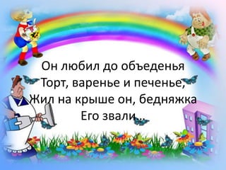 Он любил до объеденьяТорт, варенье и печенье,Жил на крыше он, бедняжкаЕго звали…<br />
