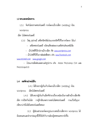 3




1.2 ????????????????
   1.3.1 ??????????????????????? ????????????????? (WebBlog) ????
   Wordpress
 ?????? ????????????????
     1.3.2 ????? ??????? ????????????????????????????????????????? ??????
             - ?????????????????? ???????????????????????????????????????
         - ????????????????????????????? ??? www.wordpress.com
         - ??????????????????????????????? ???? www.facebook.com
                                      ?
www.hotmail.com www.google.com
       - ???????????????????????????? ???? Adobe Photoshop CS4 ???
PhotoScape2.0



1.4 ?????????????????
        ?           ?
           1.4.1 ??????????????????????????????????? (WebBlog) ????
                                 ?
Wordpress ??????????????????????
          1.4.2 ????????????????????????????????????????????????????????????????????
?????? ??????????????? ??????????????????????????????????????? ?????????????
????????????????????????????????????
            11.3 ???????????????????????????????????????? Wordpress ???
???????????????????????????????????????????????????????????????????
 
