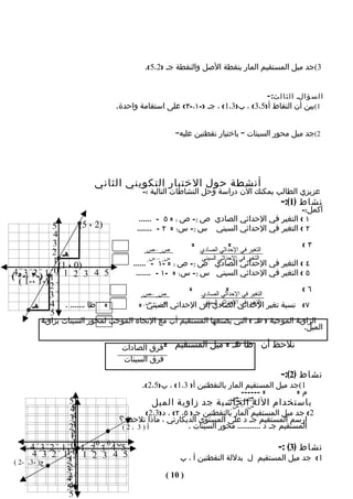 ‫3(جد ميل المستقيم المار بنقطة الصل والنقطة جـ )2،5(.‬


                                                                                        ‫ا ل س ؤ الـ ا ل ث ا ل ث : -‬
                                 ‫1(بين أن النقاط أ)5،3( ، ب)3،1( ، جـ )-١،-٣( على استقامة واحدة.‬


                                                     ‫2(جد ميل محور السينات " باختيار نقطتين عليه"‬




                          ‫أنشطة حول الختبار التكويني الثاني‬
                                         ‫عزيزي الطالب يمكنك الن دراسة وحل النشاطات التالية :-‬
                                                                                              ‫نشاط )1(:-‬
                                                                                       ‫أكمل:-‬
                                        ‫١ ( التغير في الحداثي الصادي ص 2- ص 1 = ٥ - ......‬
             ‫5‬       ‫)2 ، 5(‬           ‫٢ ( التغير في الحداثي السيني س 2- س1 = ٢ - .......‬
             ‫4‬
             ‫3‬                                           ‫=‬              ‫=‬                                ‫٣(‬
             ‫هـ 2‬                        ‫1‬
                                          ‫ص2 –ص‬              ‫التغير في الحداثي الصادي‬
             ‫)0 ، 1( 1‬                      ‫س2 – س‬           ‫التغير في الحداثي السيني‬
                                      ‫٤ ( التغير في الحداثي الصادي ص 2- ص 1 = -١ - ......‬
                                          ‫1‬

             ‫0‬                         ‫٥ ( التغير في الحداثي السيني س 2- س1 = -١ - .......‬
‫5 4 3 2 1 1 1 )-٣ ،-٥4(‬
    ‫2 3‬
  ‫2 )-1 ،-1 (‬
                                                         ‫=‬             ‫=‬                                 ‫٦(‬
            ‫3‬                            ‫1‬
                                           ‫ص2 –ص‬          ‫التغير في الحداثي الصادي‬
                                           ‫٧( نسبة تغير الحداثي الصادي إلى الحداثي س2 – س‬
                                                           ‫التغير في الحداثي السيني‬
      ‫= ظا ....... . 4 هـ‬               ‫السيني 1 =‬
            ‫5‬
          ‫الزاوية الموجبة ) هـ ( التي يصنعها المستقيم أب مع التجاه الموجب لمحور السينات بزاوية‬
                                                                                          ‫الميل.‬

                                   ‫نلحظ أن ظا هـ = ميل المستقيم =فرق الصادات‬
                                   ‫فرق السينات‬
                                                                                              ‫نشاط )2(:-‬
                                         ‫1(جد ميل المستقيم المار بالنقطتين أ) 3،1( ، ب)5،2(.‬
                                                                         ‫= ------‬         ‫م=‬
                                                                   ‫ص2 –ص‬
                 ‫5‬                      ‫باستخدام اللةسالحاسبة جد زاوية الميل‬
                                                                 ‫1‬
                 ‫5‬
                 ‫4‬                                                 ‫2–س‬
                  ‫4‬                   ‫2( جد ميل المستقيم المار 1بالنقطتين جـ) ٥، ٢( ، د)3،2(‬
                 ‫3‬             ‫ارسم المستقيم جـ د على المستوى الديكارتي ، ماذا تلحظ ؟‬
                 ‫2‬‫3‬             ‫أ)3 ،2(‬             ‫المستقيم جـ د ........... محور السينات .‬
                 ‫2‬
                 ‫1‬
                  ‫1‬
        ‫5ب 4 0 3 0(2 1 0 1 2 3 4‬
                         ‫) ،‬
                                                                                    ‫نشاط )3( :-‬
         ‫5 4 3 2 1 0 11 2 3 4‬                     ‫1( جد ميل المستقيم ل بدللة النقطتين أ ، ب‬
‫-2 (‬   ‫ج) -3،‬   ‫1‬
                ‫2‬
                ‫2‬
                ‫3‬
                ‫3‬
                ‫4‬                            ‫) 01 (‬
                ‫5‬‫4‬
                 ‫5‬
 