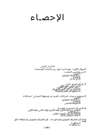 ‫الحصـاء‬




                            ‫الختبار القبلي‬
                      ‫السؤال الول : ضع دائرة حول رمز الجابة الصحيحة :‬
                                                 ‫١( من مقاييس التشتت :‬
                                                            ‫أ( التباين‬
                                               ‫ب( النحراف المعياري‬
                                                           ‫ج( المدى‬
                                                        ‫د( كل ما ذكر‬

                                                        ‫٢( يع ر ّف المدى بأنه :‬
                                                ‫أ( الحد الدنى للفئة الولى‬
                                              ‫ب( الحد العلى للفئة الخيرة‬
                                          ‫ج( الفرق بين أكبر القيم وأصغرها‬
                                            ‫د( مجموع أكبر القيم وأصغرها‬

         ‫٣( مجموع مربعات انحرافات القيم عن وسطها الحسابي ÷ عددها =‬
                                                        ‫أ( التباين‬
                                            ‫ب( النحراف المعياري‬
                                                       ‫ج( المدى‬
                                              ‫د( الوسط الحسابي‬

                                                   ‫٤( النحراف المعياري للقيم =‬
             ‫أ( الفرق بين الحد العلى للفئة الخيرة والحد الدنى للفئة الولى .‬
                                                            ‫ب( مربع التباين‬
                                          ‫ج( الجذر التربيعي الموجب للتباين .‬
                                                     ‫د( الجذر التربيعي للمدى‬
‫٥( إذا كان النحراف المعياري لعدة قيم = ٥ ، فإن النحراف المعياري بعد إضافة ٣ لكل‬
                                                                         ‫قيمة :‬
                                                              ‫أ( يساوي ٨‬
                                                           ‫ب( يساوي ٥١‬
                               ‫) 501 (‬
 