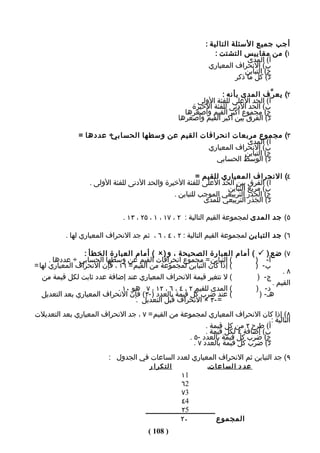 ‫أجب جميع السئلة التالية :‬
                                                               ‫١( من مقاييس التشتت :‬
                                                                          ‫أ( المدى‬
                                                            ‫ب( النحراف المعياري‬
                                                                         ‫ج( التباين‬
                                                                      ‫د( كل ما ذكر‬

                                                                ‫٢( يع ر ّف المدى بأنه :‬
                                                       ‫أ( الحد العلى للفئة الولى‬
                                                      ‫ب( الحد الدنى للفئة الخيرة‬
                                                    ‫ج( مﺠموع أكبر القيم وأصغرها‬
                                                  ‫د( الفرق بين أكبر القيم وأصغرها‬

               ‫÷ عددها =‬
                       ‫٣( مﺠموع مربعات انحرافات القيم عن وسطها الحسابي‬
                                                            ‫أ( المدى‬
                                                ‫ب( النحراف المعياري‬
                                                           ‫ج( التباين‬
                                                  ‫د( الوسط الحسابي‬

                                                        ‫٤( النحراف المعياري للقيم =‬
                  ‫أ( الفرق بين الحد العلى للفئة الخيرة والحد الدنى للفئة الولى .‬
                                                                 ‫ب( مربع التباين‬
                                               ‫ج( الﺠذر التربيعي الموجب للتباين .‬
                                                          ‫د( الﺠذر التربيعي للمدى‬

                              ‫٥( جد المدى لمﺠموعة القيم التالية : ٢ ، ٧١ ، ١ ، ٥٢ ، ٣١ .‬

          ‫٦( جد التباين لمﺠموعة القيم التالية : ٢ ، ٤ ، ٦ ، ثم جد النحراف المعياري لها .‬

                 ‫٧( ضع ) ‪ ( ‬أمام العبارة الصحيحة ، و ) ‪ ( ‬أمام العبارة الخطأ :‬
      ‫( التباين = مﺠموع انحرافات القيم عن وسطها الحسابي ÷ عددها .‬     ‫أ- )‬
‫( إذا كان التباين لمﺠموعة من القيم = ٦١ ، فإن النحراف المعياري لها =‬  ‫ب- )‬
                                                                                 ‫٨.‬
   ‫( ل تتغير قيمة النحراف المعياري عند إضافة عدد ثابت لكل قيمة من‬      ‫ج- )‬
                                                                             ‫القيم .‬
                             ‫( المدى للقيم ٢ ، ٤ ، ٦ ، ٢١ ، ٧ هو ٠١ .‬ ‫د- )‬
   ‫( عند ضرب كل قيمة بالعدد )-٣( فإن النحراف المعياري بعد التعديل‬       ‫هـ- )‬
                                   ‫= - ٣ × النحراف قبل التعديل .‬
‫٨( إذا كان النحراف المعياري لمﺠموعة من القيم = ٧ ، جد النحراف المعياري بعد التعديلت‬
                                                                               ‫التالية :‬
                                                         ‫أ( طرح ٢ من كل قيمة .‬
                                                         ‫ب( إضافة ٤ لكل قيمة .‬
                                                  ‫ج( ضرب كل قيمة بالعدد -٥ .‬
                                                    ‫د( ضرب كل قيمة بالعدد ٧ .‬
                         ‫٩( جد التباين ثم النحراف المعياري لعدد الساعات في الﺠدول :‬
                                       ‫التكرا ر‬            ‫ع د د ا ل س ا ع اتـ‬
                                                  ‫1١‬
                                                  ‫2٦‬
                                                  ‫3٧‬
                                                  ‫4٤‬
                                                  ‫5٢‬
                                                  ‫٠٢‬          ‫المﺠموع‬
                                       ‫) 801 (‬
 