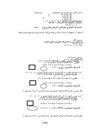 ‫مربعاته ا‬                    ‫- ا ن ح ر ا ف اتـ ك ل ق ي م ة ع ن ا ل و سطـ :‬
                                                 ‫٤‬             ‫)٣ - ٥ ( = -٢‬
                                                 ‫١‬             ‫)٤ – ٥ ( = -١‬
                                        ‫٤‬                       ‫)٧ – ٥ ( = ٢‬
                                        ‫١‬                       ‫)٦ – ٥ ( = ١‬
                                          ‫- مجموع المربعات الناتجة = ٤ + ١ + ٤ + ١ = ٠١‬
                                               ‫- التباين = مجموع هذه المربعات ÷ عددها‬
                                                                    ‫= ٠١ ÷ ٤ = ٥.٢‬
                         ‫= ٨٥.١‬          ‫- النحراف المعياري هو الجذر التربيعي للتباين =‬
                                       ‫5.2‬
‫ل حظـ أ ن خ ط و اتـ إ ي ج ا د ا ل ت ب ا ي ن و ا ل ن ح ر افـ ا ل م ع ي ا ريـ م ت ش ا ب هةـ و م ت ر ا ب طةـ‬


                                                                                         ‫ت د ر يبـ ) ٢( :‬
                                        ‫جد التباين ثم جد النحراف المعياري للقيم التالية :‬
                                                                                 ‫أ( ٣ ، ٧ ، ٥‬
                                                                    ‫ب( ٢ ، ٤ ، ٦ ، ٧ ، ٨ ، ٩‬




                                                                                ‫ن ش اطـ ر ق م ) ٣ ( :‬
                                                                 ‫لديك القيم : ٣ ، ٧ ، ٨‬
                                ‫- الوسط الحسابي للقيم = )٣٢+٧+٨( ÷ ٣ = ٨١ ÷ ٣ = ٦‬
                                             ‫٢‬                ‫٢‬
                                        ‫- التباين = [ )٣-٦( + )٧-٦( + )٨-٦( ] ÷ ٣‬
                                      ‫= ) ٩ + ١ + ٤( ÷ ٣ = ٤١ ÷ ٣ = ٧٦.٤‬
                                                ‫- النحراف المعياري = 76.4 = ٦١.٢‬

           ‫* ع ن د إ ض ا ف ة ا ل ع د د ٥ ل ك ل ق ي م ة س ا ب ق ة ف إ ن ه ا ت ص بحـ : ٨ ، ٢ ١ ، ٣ ١‬
                             ‫الوسط الحسابي بعد التعديل = )٨+٢١+٣١( ÷ ٣ = ١١‬                            ‫-‬
                                         ‫٢‬              ‫٢‬             ‫٢‬
                                ‫التباين = [ )٨-١١( + )٢١-١١( + )٣١-١١( ] ÷ ٣‬                           ‫-‬

                                        ‫= ) ٩ + ١ + ٤( ÷ ٣ = ٤١ ÷ ٣ = ٧٦.٤‬
                                                 ‫- النحراف المعياري = 76.4 = ٦١.٢‬

       ‫ه ل ت غ ي رتـ ق ي م ة ا ل ن ح ر افـ ا ل م ع ي ا ريـ ب ع د ا ل ت ع د يلـ ؟ م ا ذ ا ت س ت ن تجـ ؟‬

                  ‫* ع ن د ض ربـ ا ل ع د د ٢ ف ي ك ل ق ي م ة ف إ ن ه ا ت ص بحـ : ٦ ، ٤ ١ ، ٦ ١‬
                                  ‫الوسط الحسابي للقيم = ) ٦+٤١+٦١ ( ÷ ٣٢ = ٢١‬
                                                  ‫٢‬          ‫٢‬                                         ‫-‬
                                ‫التباين = [ )٦-٢١( + )٤١-٢١( + )٦١-٢١( ] ÷ ٣‬                           ‫-‬
                                   ‫= ) ٦٣ + ٤ + ٦١( ÷ ٣ = ٦٥ ÷ ٣ = ٧٦.٨١‬

                                    ‫- النحراف المعياري = 76.81 = ٢٣.٤ = ٢ × ٦١.٢‬


       ‫ه ل ت غ ي رتـ ق ي م ة ا ل ن ح ر افـ ا ل م ع ي ا ريـ ب ع د ا ل ت ع د يلـ ؟ م ا ذ ا ت س ت ن تجـ ؟‬


                                      ‫) 011 (‬
 