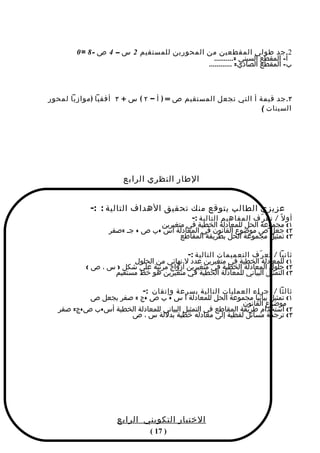 ‫2. جد طولي المقطعين من المحورين للمستقيم 2 س – 4 ص - 8 = 0‬
                                               ‫أ- المقطع السيني =..........‬
                                            ‫ب- المقطع الصادي= ............‬



‫٣. جد قيمة أ التي تجعل المستقيم ص = ) أ – ٢ ( س + ٣ أفقيا ) موازيا لمحور‬
                                                               ‫السينات (‬




                      ‫الطار النظري الرابع‬


            ‫عزيزي الطالب يتوقع منك تحقيق الهداف التالية : :-‬
                                         ‫أو ل ً / تع ر ّف المفاهيم التالية :-‬
                                ‫١( مجموعة الحل للمعادلة الخطية في متغيرين‬
                  ‫٢( جعل ص موضوع القانون في المعادلة أس +ب ص + جـ =صفر‬
                                      ‫٣( تمثيل مجموعة الحل بطريقة المقاطع‬

                                         ‫ثانيا / تع ر ّف التعميمات التالية :-‬
                        ‫١( للمعادلة الخطية في متغيرين عدد ل نهائي من الحلول‬
           ‫٢( حلول المعادلة الخطية في متغيرين أزواج مرتبة علي شكل ) س ، ص (‬
                  ‫٣( التمثيل البياني للمعادلة الخطية في متغيرين هو خط مستقيم‬

                         ‫ثالثا / إجراء العمليات التالية بسرعة وإتقان :-‬
          ‫١( تمثيل بيانيا مجموعة الحل للمعادلة أ س + ب ص +ج = صفر بجعل ص‬
                                                            ‫موضوع القانون‬
  ‫٢( استخدام طريقة المقاطع في التمثيل البياني للمعادلة الخطية أس+ب ص+ج= صفر‬
                    ‫٣( ترجمة مسائل لفظية إلى معادله خطية بدللة س ، ص‬




                    ‫الختبار التكويني الرابع‬
                               ‫) 71 (‬
 