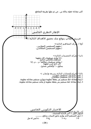 ‫اكتب معادلة خطية بدللة س ، ص ثم مثلها بطريقة المقاطع‬

        ‫5‬
        ‫4‬
        ‫3‬
        ‫2‬
        ‫1‬
‫5 4 3 2 1 0 1 2 3 4‬
       ‫1‬
       ‫2‬        ‫الطار النظري الخامس‬
       ‫3‬
       ‫4‬
       ‫عزيزي الطالب يتوقع منك تحقيق الهداف التالية : :- 5‬

                                            ‫أول / تع ر ّف المفاهيم التالية :-‬
                      ‫1.مفهوم المستقيمين المتوازيين .‬
                      ‫2.مفهوم المستقيمين المتعامدين.‬


                                              ‫ثانيا / تع ر ّف التعميمات التالية :-‬
                       ‫1.إذا توازى مستقيمان فإن ميليهما‬
                             ‫متساويان والعكس صحيح .‬
                ‫2.يتعامد مستقيمان ميلهما م 1 ، م 2 إذا‬
                                   ‫كان ناتج ضرب ميليهما‬
                               ‫يساوي – 1 والعكس صحيح .‬


                           ‫ثالثا / إجراء العمليات التالية بسرعة وإتقان :-‬
                                         ‫١. تحديد ما إذا كان مستقيمان متوازيين‬
                                        ‫١. تحديد ما إذا كان مستقيمان متعامدين‬
    ‫3.إيجاد معادلة خط مستقيم يمر بنقطة معلومة ويوازي مستقيم معادلته معلومة.‬
   ‫4. إيجاد معادلة خط مستقيم يمر بنقطة معلومة و يعامد مستقيم معادلته معلومة.‬




                ‫الختبار التكويني الخامس‬
                                                           ‫أجب السئلة التالية:-‬
                                          ‫السؤال الول :- اختر الجابة الصحيحة :‬
                    ‫1 ( ميل المستقيم الذي يوازي محور السينات يساوي ...........‬
            ‫د( ليس له ميل‬           ‫ج( 0‬             ‫ب( -1‬              ‫أ( 1‬

                               ‫) 02 (‬
 