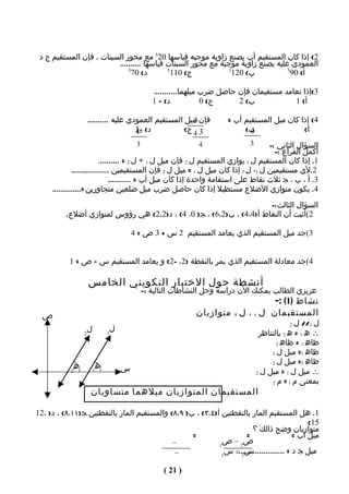 ‫2( إذا كان المستقيم أب يصنع زاوية موجبه قياسها 025 مع محور السينات ، فإن المستقيم ج د‬
                         ‫العمودي عليه يصنع زاوية موجبة مع محور السينات قياسها ..........‬
                             ‫5‬
                              ‫د( 07‬        ‫5‬
                                             ‫ج( 011‬           ‫5‬
                                                               ‫ب( 021‬           ‫5‬
                                                                                 ‫أ( 09‬

                                                ‫3(إذا تعامد مستقيمان فإن حاصل ضرب ميلهما...........‬
                                                ‫د( – 1‬            ‫ج( 0‬     ‫ب( 2‬            ‫أ( 1‬

                     ‫فإن ميل المستقيم العمودي عليه ..........‬
                                                         ‫3‬             ‫4( إذا كان ميل المستقيم أب =‬
                                       ‫د( -1‬
                                       ‫-4‬             ‫3 4 ج(‬                ‫ب(‬‫4‬               ‫أ(‬
                                         ‫3‬                    ‫4‬               ‫3‬     ‫السؤال الثاني :-‬
                                                                                      ‫أكمل الفراغ :-‬
                           ‫1. إذا كان المستقيم ل 1 يوازي المستقيم ل 2 فإن ميل ل 1 ÷ ل 2 = ..........‬
              ‫2.لي مستقيمين ل 1، ل 2 إذا كان ميل ل 1 = ميل ل 2 فإن المستقيمين ..................‬
                                ‫3. أ ، ب ، ج ثلث نقاط على استقامة واحدة إذا كان ميل أب = ...........‬
     ‫4. يكون متوازي الضلع مستطيل إذا كان حاصل ضرب ميل ضلعين متجاورين =..............‬
                                                                      ‫السؤال الثالث :-‬
          ‫2(أثبت أن النقاط أ)4،4( ، ب)2،6( ، ج) 0، 4( ، د)2،2( هي رؤوس لمتوازي أضلع.‬

                                        ‫3(جد ميل المستقيم الذي يعامد المستقيم 2 س + 3 ص = 4‬


           ‫4(جد معادلة المستقيم الذي يمر بالنقطة )2، -2( و يعامد المستقيم س – ص = 1‬

                     ‫أنشطة حول الختبار التكويني الخامس‬
                                             ‫عزيزي الطالب يمكنك الن دراسة وحل النشاطات التالية :-‬
                                                                                 ‫نشاط )1( :-‬
  ‫ص‬                                                          ‫المستقبمان ل ١ ، ل ٢ متوازيان‬
                                                                                             ‫2‬  ‫ل 1// ل‬
                      ‫ل‬         ‫ل‬
                    ‫2‬         ‫1‬                                                    ‫∴ ه 1 = ه 2 بالتناظر‬
                                                                                         ‫ظاه 1 = ظاه 2‬
                                                                                       ‫ظاه 1= ميل ل 1‬
                                                                                       ‫ظاه 2= ميل ل 2‬
                ‫ه‬         ‫ه‬         ‫س‬                                             ‫∴ ميل ل 1 = ميل ل 2‬
            ‫2‬         ‫1‬

                                                                                       ‫بمعنى م 1 = م 2‬

                      ‫المستقيمان المتوازيان ميلهما متساويان‬

‫1. هل المستقيم المار بالنقطتين أ)٤،٣( ، ب) ٩،٨( والمستقيم المار بالنقطتين ج)١١،٨( ، د) ،21‬
                                                                                               ‫51(‬
                                                                        ‫متوازيان وضح ذالك ؟‬
                                                  ‫=‬                  ‫=‬                    ‫ميل أب =‬
                                            ‫–‬              ‫1‬
                                                            ‫ص2 – ص‬
                                             ‫–‬              ‫1‬
                                                             ‫س2 – س‬
                                                                ‫ميل ج د = .......................‬

                                                   ‫) 12 (‬
 