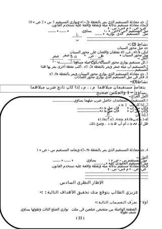 ‫2. جد معادلة المستقيم الذي يمر بالنقطة )2،-1( ويوازي المستقيم 3 س + 2 ص = 01‬
                   ‫ليجاد معادلة مستقيم بدللة ميله ونقطة واقعة عليه نستخدم القانون‬
                                                               ‫ص- ص ١ = م )س- س ١ (‬
               ‫= ....... = ........‬    ‫يساوي‬              ‫ميل المستقيم ٣س +٢ص = ٠١‬
                                    ‫-أ‬           ‫ميل المستقيم الذي يوازيه = .......‬
                                         ‫...............................................................‬
                                    ‫ب‬    ‫...............................................................‬
                                                                                          ‫نشاط )2( :-‬
                                                                        ‫جد ميل محور السينات‬
                                      ‫لتكن )أ،0( ، )ب، 0( نقطتان واقعتان على محور السينات‬
                      ‫0- = صفر صفر‬     ‫0‬         ‫ص –ص =‬      ‫=‬            ‫ميل محور السينات =‬
                                                    ‫1‬     ‫2‬                                ‫أكمل :-‬
                       ‫ب-أ‬             ‫س2 – سميله مساويا- أ‬
                          ‫...............‬  ‫ب‬         ‫1.كل مستقيم يوازي محور السينات يكون 1‬

              ‫2.المستقيم أب ميله صفر ويمر بالنقطة )2، 3( ، أكتب نقطة أخرى يمر بها هذا‬
                                                                       ‫المستقيم...................‬
                    ‫3. جد معادلة المستقيم الذي يوازي محور السينات ويمر بالنقطة )0، 3(‬
                                           ‫٤. فكر في ميل المستقيم الذي يوازي محور الصادات‬
                                                      ‫نشاط)3(:-‬
      ‫يتعامد مستقيمان ميلهما م 1 ، م 2 إذا كان ناتج ضرب ميلهما‬
                                        ‫يساوي – 1 والعكس صحيح‬
                                                                                         ‫أكمل الفراغ:-‬
                        ‫1.المستقيمان المتعامدان حاصل ضرب ميلهما يساوي......................‬
                                                                                  ‫2. إذا كان أب إ ج د‬
                                               ‫فإن ميل ج د=.......................‬
                                                                           ‫2‬            ‫وكان ميل أب =‬
                                               ‫فإن ميل ج د=.......................‬      ‫وكان ميل أب =‬
                                                                           ‫5‬
                                                                          ‫-3‬                  ‫3.إّذا كان‬
                                                                           ‫أ)-1،-1(،ب)0،4(، ج)-4، 3( 4‬
                                                                    ‫، د)6،1(‬
                                                           ‫هل أب // ج د أم أب ه ج د ، وضح ذلك.‬




          ‫4. جد معادلة المستقيم الذي يمر بالنقطة )٣،-2( ويعامد المستقيم س – ص = 1‬
                                                                                                 ‫أكمل :-‬
                        ‫= ....... = ........‬ ‫يساوي‬                  ‫ميل المستقيم س – ص = ١‬
                                                     ‫ميل المستقيم العمودي عليه =............‬
                       ‫ليجاد معادلة مستقيم بدللة ميله ونقطة واقعة عليه نستخدم القانون‬
                                                                    ‫ص- ص ١ = م )س- س ١ (‬
                                            ‫.................................................................‬
                                            ‫.................................................................‬
                                            ‫.................................................................‬
                               ‫الطار النظري السادس‬

             ‫عزيزي الطالب يتوقع منك تحقيق الهداف التالية : :-‬

                                                             ‫أول / تع ر ّف التعميمات التالية :-‬
‫١. القطعة الواصلة بين منتصفي ضلعين في مثلث توازي الضلع الثالث وطولها يساوي‬
                                                            ‫نصف طوله‬
                                               ‫) 22 (‬
 