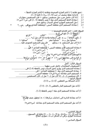 ‫1(ضع علمة )‪ (‬أمام العبارة الصحيحة وعلمة )‪(‬أمام العبارة الخطأ :-‬
                           ‫1.) (إحداثيا نقطة منتصف أب حيث أ)5،-3( ،ب)1،1( هما )3،-1(.‬
             ‫2.) ( إذا كان حاصل ضرب ميل مستقيمين يساوي -١ فإن المستقيمين متوازيان‬
           ‫3.) ( معادلة الخط المستقيم الذي ميله 4 ويمر بالنقطة )0 ، 2( هي ص = 4س +2‬
                                  ‫4.) ( ميل المستقيم الموازي لمحور السينات يساوي صفر‬
‫=‬           ‫5.) ( معادلة المستقيم الذي مقطعه السيني أ ومقطعه الصادي سهي ص +‬
                         ‫ب‬
               ‫أ‬         ‫ب‬                                                            ‫1‬
                                                                            ‫السؤال الثاني : اختر الجابة الصحيحة :-‬
                                                                      ‫1.النقطة )2،-5( تقع في الربع ............‬
                              ‫* الرابع‬                 ‫* الثالث‬                    ‫* الثاني‬              ‫* الول‬
                            ‫2. تكون النقاط أ ، ب، ﺠ على استقامة واحدة إذا كان ميل أب= ..........‬
                  ‫*مساويا -1‬                   ‫*مساويا 1‬               ‫* مساويا ميل ب ﺠ * مساويا صفر‬
        ‫فإن ميل المستقيم العمودي عليه.............‬                           ‫3.إذا كان ميل المستقيم ﺠ د يساوي‬
                                                              ‫-2‬
                                           ‫* -1‬                ‫* 55‬                         ‫2*‬                 ‫*‬
                                   ‫5‬
                          ‫4.معادلة المستقيم الذي مقطعه السيني 3 ومقطعه الصادي 5 هي ......‬
                                  ‫-2‬                              ‫2‬                           ‫5‬
                                         ‫* 5س +3ص = 51‬                                     ‫* 3س + 5ص =51‬
                                          ‫* 5س- 3ص =51‬                                      ‫* 3ص= 5س+51‬
                                                        ‫٥.المستقيم الذي معادلته ٣س+٢ص=٦ ميله ...........‬
                                           ‫* ٣‬              ‫٢‬      ‫* ٢‬         ‫٢‬               ‫*‬               ‫*‬
            ‫٦. الدائرة التي معادلتها )س - ٣ ( + ) ص + ٢( = ٦١ إحداثيات مركزها ............‬
                             ‫* ) - ٣ ، -٢ (‬                ‫-3) ٣ ، ٢ (‬‫*‬             ‫* 2 ٣ ، -٢ (‬
                                                                                             ‫)‬           ‫* ) -٣ ، ٢ (‬
                                                                       ‫2‬                     ‫3‬
                                                                                               ‫السؤال الثالث : أكمل‬
                                           ‫1.المستقيمان المتعامدان حاصل ضرب ميلهما ....................‬
    ‫2.معادلة المستقيم الذي يوازي محور السينات ويمر بالنقطة )4،2( هي.........................‬
         ‫3. معادلة المستقيم الذي ميله -2 ومقطعه الصادي 1 هي .....................................‬
                 ‫4. المستقيم الذي معادلته 2س+3ص=21 مقطعه السيني ..............................‬
           ‫5. لي مستقيمين ل 1،ل 2 إذا كان ميل ل 1 = ميل ل 2 فإن المستقيمين ...................‬
                                                                                                   ‫السؤال الرابع :-‬
                                                              ‫1(أجد المسافة بين النقطتين أ)1،2( ،ب )5،5(.‬

                                               ‫2(أجد ميل المستقيم المار بالنقطتين )3، 4( ، )5،7(.‬

                                         ‫3( أجد معادلة المستقيم الذي ميله 3 ويمر بالنقطة )2،1( .‬


                     ‫٤( أجد معادلة الدائرة التي إحداثيات مركزها ) ١، ٥ ( وطول نصف قطرها‬
                      ‫11‬
                        ‫5( أجد ميل المستقيم الذي يعامد المستقيم الذي معادلته 2س+4ص=5‬



                                                                         ‫السؤال الخامس :-‬
                           ‫إذا كانت أ)1، 2( ، ب)٤،٤( ، ﺠ )٣ ،٠( ، د) ٠، -٢( نقاط في المستوي ،‬
                                     ‫مستخدما التوازي برهن أن الشكل أب ﺠ د متوازي أضلع.‬
                                                                                         ‫السؤال السادس :-‬

                                                      ‫)3(‬
 