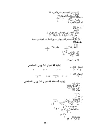 ‫2(نﺠد ميل المستقيم 3س+2ص = 01‬
                                                         ‫=‬      ‫الميل =‬
                                             ‫ميل المستقيم الذي يوازيه =‬
                                                   ‫-3‬        ‫-أ‬
                                             ‫-3‬     ‫2‬
                                                            ‫معادلة المستقيم‬
                                                             ‫ب‬
                                                          ‫2ص = -3س +4‬
                                             ‫2‬
                                                          ‫أو 3س +2ص = 4‬

                                                                ‫ن ش اطـ )2 (‬
                                                                ‫1(صفر‬
                             ‫2(أي نقطة يكون الحداثي الصادي لها 3‬
                               ‫مثل )5 ، 3( أو ) -8 ، 3 ( أو )0 ، 3 (‬
                                                              ‫3 ( ص= 3‬
            ‫٤ ( ميل المستقيم الذي يوازي محور الصادات كمية غير معينة‬
                                                                ‫ن ش اطـ )3 (‬
                                                                  ‫1(- 1‬
                            ‫4‬      ‫ميل ج د =‬          ‫-5‬
                                                          ‫2(ميل ج د =‬
                                  ‫3‬                           ‫2‬
                                                          ‫3( نﺠد ميل أ ب = 5‬
                                                           ‫-1‬   ‫نﺠد ميل ج د =‬
                                                                   ‫جد‬     ‫أب‬
                                                              ‫5‬
                                                                      ‫4( ص + س =1‬

     ‫إ ج ا ب ة ال خ ت ب ا ر ال ت ك و ي نيـ ا ل س ا دسـ‬
                                                                          ‫السؤال الول :-‬
             ‫‪‬‬             ‫‪2) ‬‬                  ‫‪3) ‬‬                         ‫١ ( ‪4) ‬‬
                                                                          ‫السؤال الثاني :-‬
                   ‫2‬            ‫٣( ٢‬        ‫01‬            ‫٢‬       ‫٢(‬               ‫١( ٥.٢‬

‫إ ج ا ب ة أ ن ش طةـ ال خ ت ب ا ر ا ل ت ك و ي نيـ ا ل س ا دسـ‬
                                                                           ‫نشاط )١(‬
                                                                      ‫د هـ = ٥ وحدات‬
                                                                      ‫س ع = ٦ وحدات‬
                                                                       ‫أ جـ = ٨ وحدات‬
                                                                           ‫نشاط )٢(‬

                                                                                 ‫01‬
                                                                    ‫نشاط )٣(‬
                                                                      ‫١( أب 2‬
                                                        ‫أب =‬     ‫٢ ( و هـ = 62‬
                                           ‫62‬     ‫٣ ( طول أ ب =1ب ج = أ ج 1‬
                                        ‫أج‬       ‫ب 2=‬
                                                  ‫ج‬          ‫أب =‬
                                                               ‫2‬       ‫∴‬
                                          ‫1‬            ‫1‬
                                                     ‫∴ هـ و = د هـ = دو‬
                                                                   ‫1‬
                                          ‫2‬            ‫2‬
                                              ‫62 × ٣‬      ‫∴ المحيط = 1‬
                                                                   ‫2‬
                                                                      ‫2‬
                                                                          ‫=‬
                                                     ‫62‬           ‫3‬
                                                              ‫2‬              ‫نشاط )٤(‬
                                                                       ‫١( هـ = )-٢ ، ٢(‬
                           ‫) 63 (‬
 
