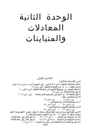‫الوحدة الثانية‬
             ‫المعادلت‬
             ‫والمتباينات‬



                                 ‫الختبار القبلي‬
                                                             ‫أجب السئلة التالية :‬
   ‫1( اكتب المعادلة الخطية 3 س – 1 = 2 ص على الصورة أ س + ب ص + جـ = صفر‬
                          ‫2( عين القيم أ ، ب ، جـ في المعادلة الخطية 5ص + س = 2‬
           ‫3( اجعل المتغير ص موضوعا للقانون في المعادلة الخطية 2س = 5ص – 1‬
                                                    ‫4( مثل بيانيا المعادلة س + ص = 2‬
          ‫5( هل النقطة ) 0 ، -3 ( تقع على المستقيم الذي معادلته 2س – ص = 3 ؟‬
                                                               ‫6( حل المعادلتين بيانيا :‬
                                         ‫س–ص=5‬              ‫،‬     ‫س+ص=3‬
                                                ‫7( جد بواسطة الحذف حل المعادلتين :‬
                                         ‫، 3س + ص = 9‬            ‫س + 2ص = 8‬
                                              ‫8( جد بواسطة التعويض حل المعادلتين :‬
                                         ‫، 3س + ص = 6‬            ‫س – 2ص = 6‬
‫9( ثمن كيلو الموز يزيد عن ثمن كيلو البرتقال بمقدار 3 شيكل ، وثمن 2 كيلو موز و 5 كيلو‬
                    ‫برتقال يساوي 31 شيكل 0 جد ثمن الكيلو من الموز والبرتقال 0‬
 ‫ثم مثل الحل على خط العداد‬          ‫01( جد مجموعة حل المتباينة : 3 س + 7 ≤ - 8‬
‫ثم مثل الحل على خط العداد‬          ‫11( جد مجموعة حل المتباينة : 5 > 3س + 4 ≥ 31‬
               ‫21( مثل بواسطة الرسم المنطقة التي تمثل حل المتباينة : - 3 ≥ س > 1‬
                                        ‫) 93 (‬
 