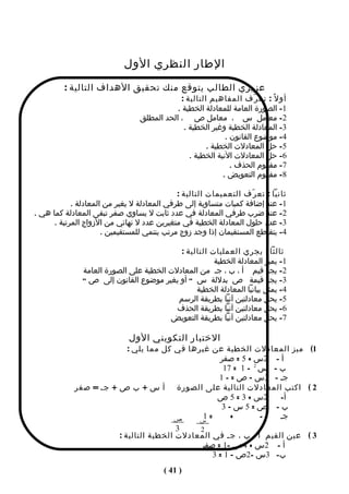 ‫الطار النظري الول‬
         ‫عزيزي الطالب يتوقع منك تحقيق الهداف التالية :‬
                                             ‫أو ل ً : تع ر ّف المفاهيم التالية :‬
                                            ‫1- الصورة العامة للمعادلة الخطية .‬
                                 ‫2- معامل س ، معامل ص ، الحد المطلق‬
                                              ‫3- المعادلة الخطية وغير الخطية .‬
                                                            ‫4- موضوع القانون .‬
                                                      ‫5- حل المعادلت الخطية .‬
                                                ‫6- حل المعادلت النية الخطية .‬
                                                              ‫7- مفهوم الحذف .‬
                                                           ‫8- مفهوم التعويض .‬

                                             ‫ثانيا : تع ر ّف التعميمات التالية :‬
            ‫1- عند إضافة كميات متساوية إلى طرفي المعادلة ل يغير من المعادلة .‬
‫2- عند ضرب طرفي المعادلة في عدد ثابت ل يساوي صفر تبقى المعادلة كما هي .‬
      ‫3- عدد حلول المعادلة الخطية في متغيرين عدد ل نهائي من الزواج المرتبة .‬
                      ‫4- يتقاطع المستقيمان إذا وجد زوج مرتب ينتمي للمستقيمين .‬

                                           ‫ثالثا : يجري العمليات التالية :‬
                                                      ‫1- يميز المعادلة الخطية‬
               ‫2- يجد قيم أ ، ب ، جـ من المعادلت الخطية على الصورة العامة‬
               ‫3- يجد قيمة ص بدللة س " أو يغير موضوع القانون إلى ص "‬
                                                ‫4- يمثل بيانيا المعادلة الخطية‬
                                          ‫5- يحل معادلتين آنيا بطريقة الرسم‬
                                          ‫6- يحل معادلتين آنيا بطريقة الحذف‬
                                        ‫7- يحل معادلتين آنيا بطريقة التعويض‬

                              ‫الختبار التكويني الول‬
                          ‫1( ميز المعادلت الخطية عن غيرها في كل مما يلي :‬
                                                   ‫أ - 2س + 5 = صفر‬
                                                    ‫ب - س 2 - 1 = 71‬
                                                   ‫جـ - 3س – ص = - 1‬
            ‫2 ( اكتب المعادلت التالية على الصورة أ س + ب ص + جـ = صفر‬
                                                  ‫2س + 3 = 5 ص‬     ‫أ-‬
                                                    ‫ب- ص=5س–3‬
                                       ‫ص‬      ‫=1‬       ‫+‬       ‫-‬   ‫جـ‬
                                             ‫س‬
                                        ‫3‬    ‫2‬
                       ‫3 ( عين القيم أ ، ب ، جـ في المعادلت الخطية التالية :‬
                                             ‫أ - 2س + 4ص -1 = صفر‬
                                                 ‫ب- 3س -2ص – 1 = 3‬
                                         ‫) 14 (‬
 